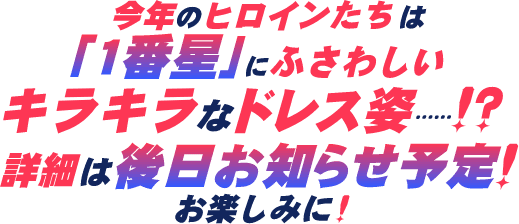 今年のヒロインたちは「一番星」にふさわしいキラキラなドレス姿…!?詳細は後日お知らせ予定!お楽しみに!