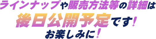 ラインナップや販売方法等の詳細は後日公開予定です！お楽しみに！