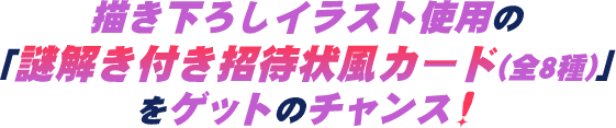 描き下ろしイラスト使用の「謎解き付き招待状風カード(全8種)」をゲットのチャンス!