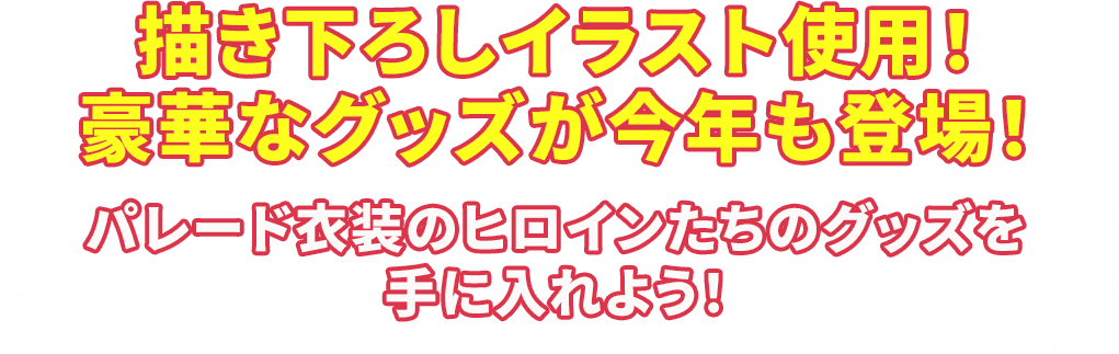 描き下ろしイラスト使用！豪華なグッズが今年も登場！ パレード衣装のヒロインたちのグッズを手に入れよう！
