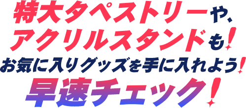 特大タペストリーや、アクリルスタンドも!お気に入りグッズを手に入れよう!早速チェック!
