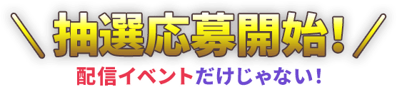 抽選応募開始！ 配信イベントだけじゃない！