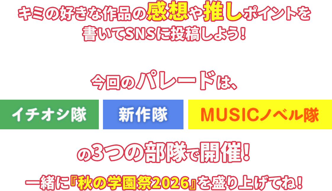 キミの好きな作品の感想や推しポイントを書いてSNSに投稿しよう！今回のパレードは、イチオシ隊/新作隊/MUSICノベル隊の3つの部隊で開催！一緒に『秋の学園祭2026』を盛り上げてね！