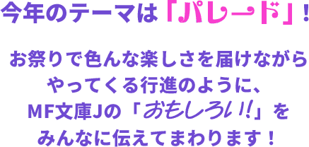 今年のテーマは「パレード」！お祭りで色んな楽しさを届けながらやってくる行進のように、MF文庫Jの「おもしろい!!」をみんなに伝えてまわります！