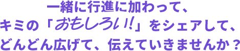 一緒に行進に加わって、キミの「おもしろい!!」をシェアして、どんどん広げて、伝えていきませんか？